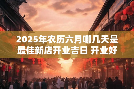 2025年农历六月哪几天是最佳新店开业吉日 开业好日子分析