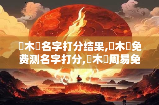 張木陽名字打分结果,張木陽免费测名字打分,張木陽周易免费测名字打分