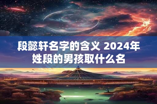 段懿轩名字的含义 2024年姓段的男孩取什么名