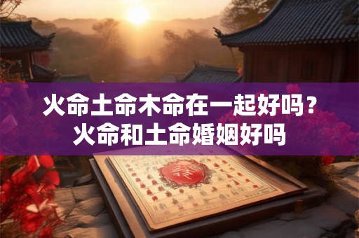 火命土命木命在一起好吗?火命和土命婚姻好吗 火命土命木命在一起好吗?火命和土命婚姻好吗