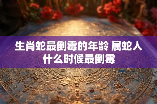 生肖蛇最倒霉的年龄 属蛇人什么时候最倒霉