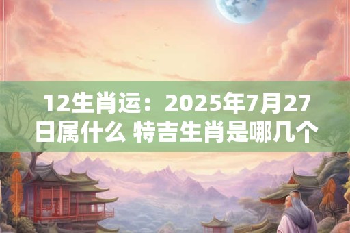 12生肖运：2025年7月27日属什么 特吉生肖是哪几个