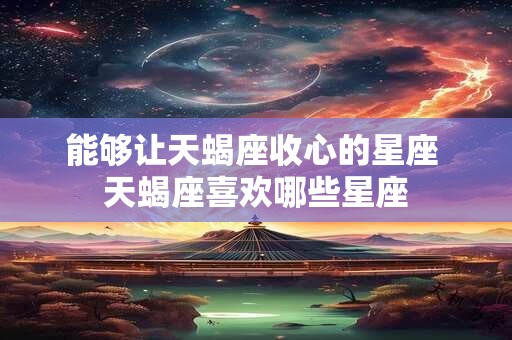 能够让天蝎座收心的星座 天蝎座喜欢哪些星座