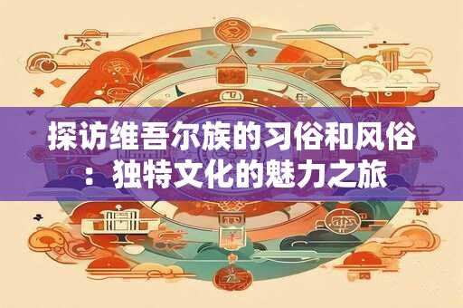 探访维吾尔族的习俗和风俗：独特文化的魅力之旅