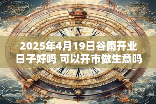 2025年4月19日谷雨开业日子好吗 可以开市做生意吗