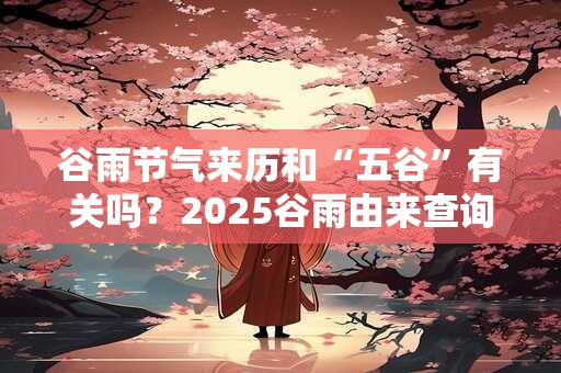 谷雨节气来历和“五谷”有关吗?2025谷雨由来查询 谷雨节气来历和“五谷”有关吗?2025谷雨由来查询
