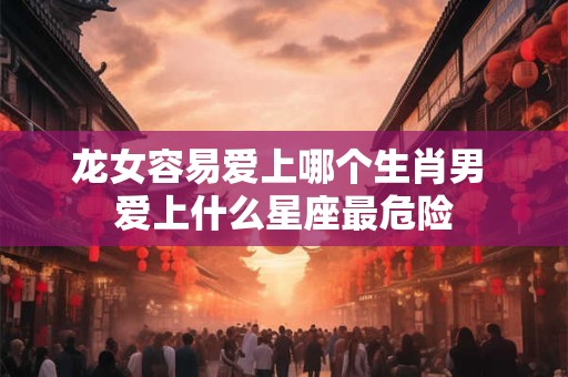 龙女容易爱上哪个生肖男 爱上什么星座最危险