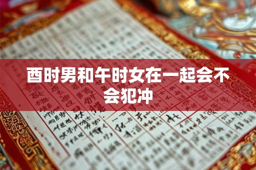 酉时男和午时女在一起会不会犯冲 酉时男和午时女在一起会不会犯冲