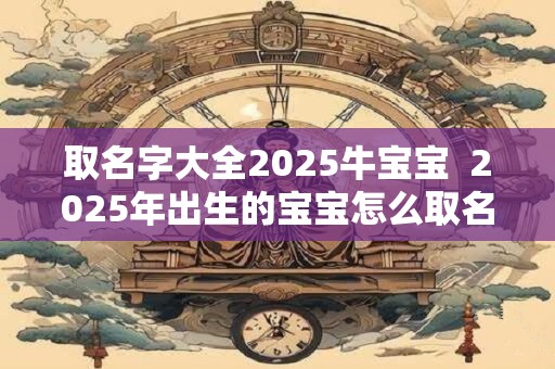 取名字大全2025牛宝宝  2025年出生的宝宝怎么取名字