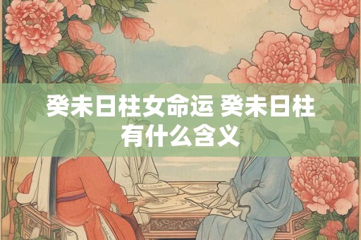 癸未日柱女命运 癸未日柱有什么含义