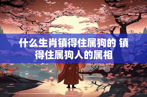 什么生肖镇得住属狗的 镇得住属狗人的属相 什么生肖镇得住属狗的 镇得住属狗人的属相