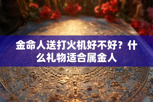 金命人送打火机好不好?什么礼物适合属金人 金命人送打火机好不好?什么礼物适合属金人
