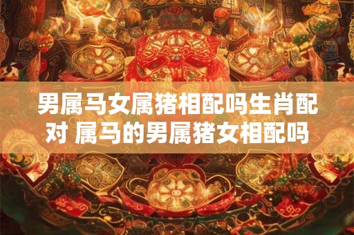 男属马女属猪相配吗生肖配对 属马的男属猪女相配吗