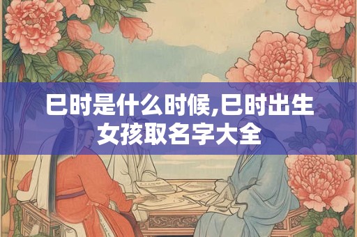 巳时是什么时候,巳时出生女孩取名字大全