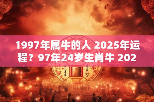 1997年属牛的人 2025年运程？97年24岁生肖牛 2025年运势