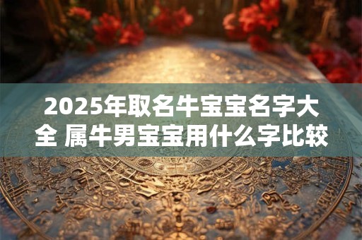 2025年取名牛宝宝名字大全 属牛男宝宝用什么字比较吉利
