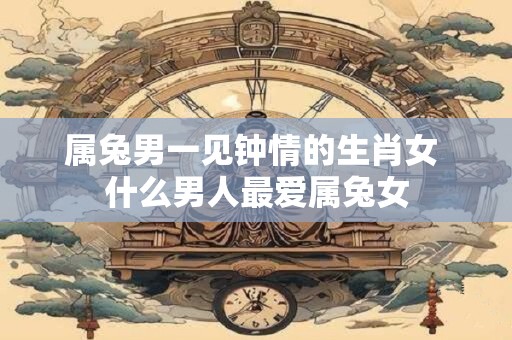 属兔男一见钟情的生肖女 什么男人最爱属兔女
