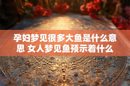 孕妇梦见很多大鱼是什么意思 女人梦见鱼预示着什么