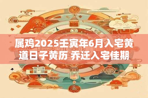 属鸡2025壬寅年6月入宅黄道日子黄历 乔迁入宅佳期