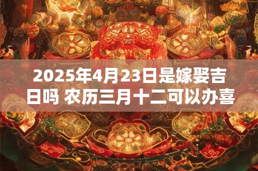 2025年4月23日是嫁娶吉日吗 农历三月十二可以办喜酒吗