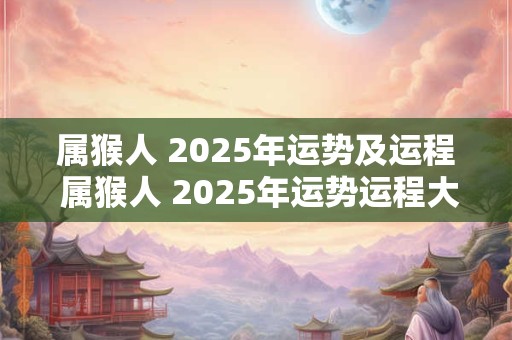 属猴人 2025年运势及运程 属猴人 2025年运势运程大师详解版