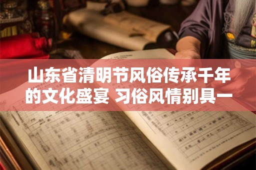 山东省清明节风俗传承千年的文化盛宴 习俗风情别具一格