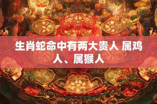 生肖蛇命中有两大贵人 属鸡人、属猴人