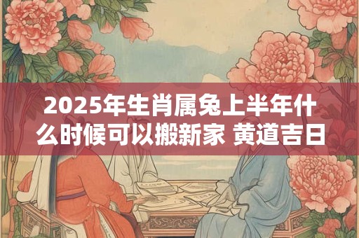 2025年生肖属兔上半年什么时候可以搬新家 黄道吉日分析