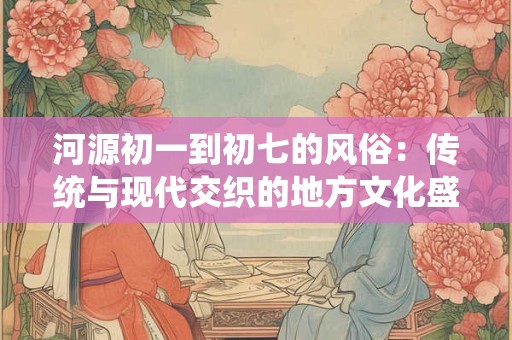 河源初一到初七的风俗：传统与现代交织的地方文化盛宴