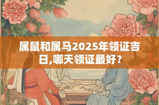 属鼠和属马2025年领证吉日,哪天领证最好？