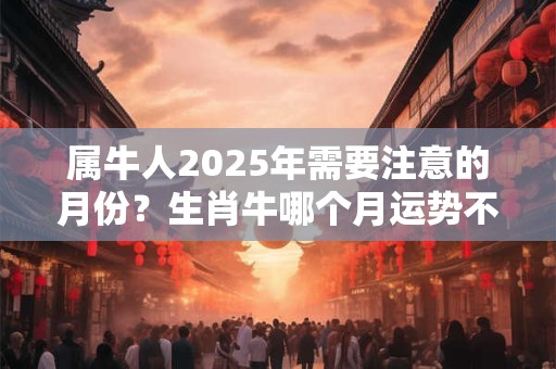 属牛人2025年需要注意的月份？生肖牛哪个月运势不顺