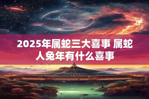 2025年属蛇三大喜事 属蛇人兔年有什么喜事