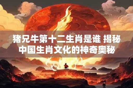 猪兄牛第十二生肖是谁 揭秘中国生肖文化的神奇奥秘