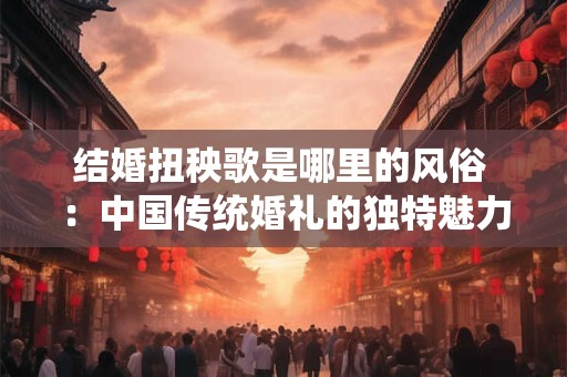 结婚扭秧歌是哪里的风俗 ：中国传统婚礼的独特魅力