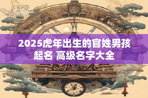 2025虎年出生的官姓男孩起名 高级名字大全 2025虎年出生的官姓男孩起名 高级名字大全