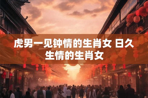 虎男一见钟情的生肖女 日久生情的生肖女