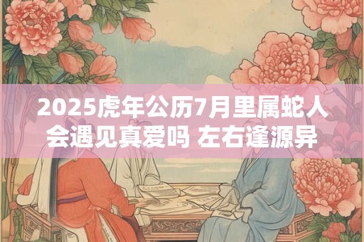 2025虎年公历7月里属蛇人会遇见真爱吗 左右逢源异性缘佳