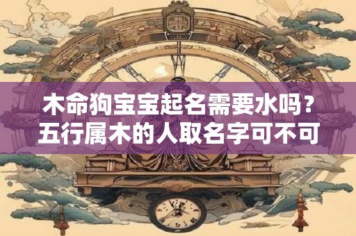 木命狗宝宝起名需要水吗？五行属木的人取名字可不可以带水
