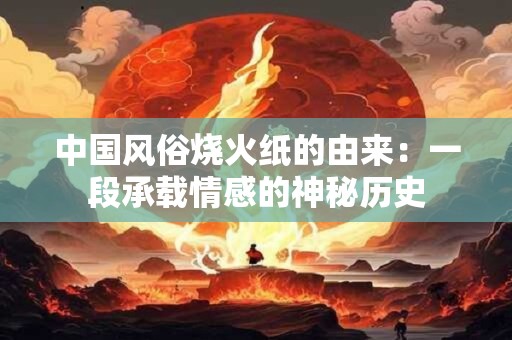 中国风俗烧火纸的由来：一段承载情感的神秘历史
