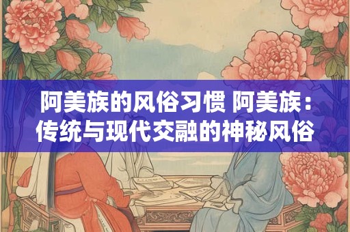 阿美族的风俗习惯 阿美族：传统与现代交融的神秘风俗习惯