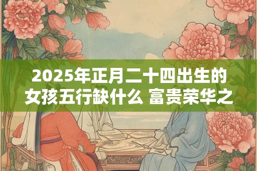 2025年正月二十四出生的女孩五行缺什么 富贵荣华之命