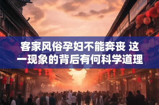 客家风俗孕妇不能奔丧 这一现象的背后有何科学道理