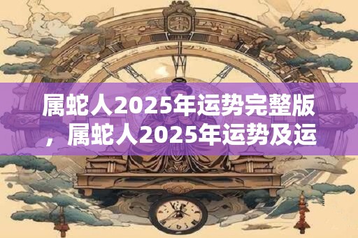 属蛇人2025年运势完整版，属蛇人2025年运势及运程详解
