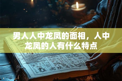 男人人中龙凤的面相，人中龙凤的人有什么特点
