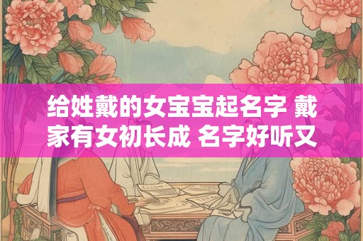 给姓戴的女宝宝起名字 戴家有女初长成 名字好听又吉祥