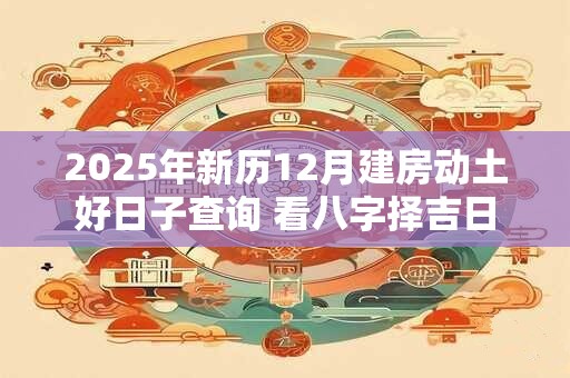 2025年新历12月建房动土好日子查询 看八字择吉日