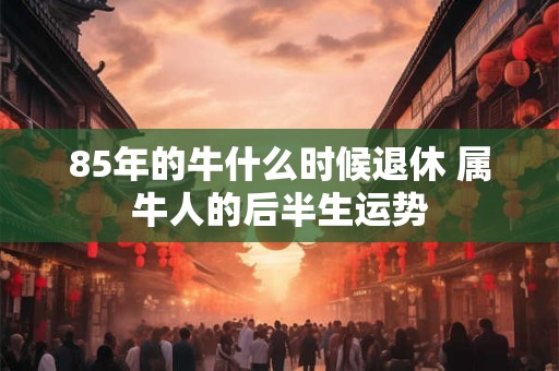 85年的牛什么时候退休 属牛人的后半生运势