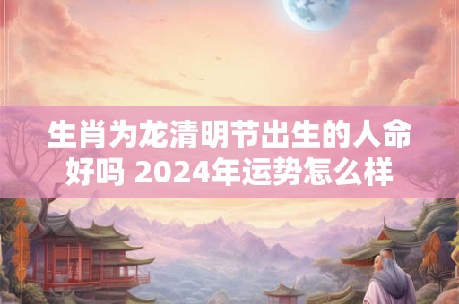 生肖为龙清明节出生的人命好吗 2024年运势怎么样