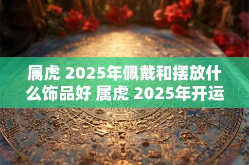 属虎 2025年佩戴和摆放什么饰品好 属虎 2025年开运吉祥物