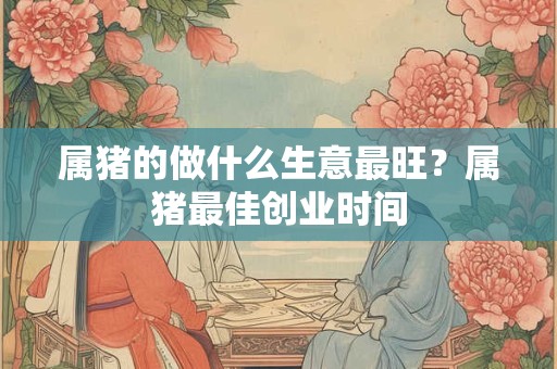 属猪的做什么生意最旺？属猪最佳创业时间